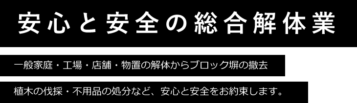安心と安全の総合解体業。一般家庭・工場・店舗・物置の解体からブロック塀の撤去・植木の伐採・不用品の処分など、安心と安全をお約束します。